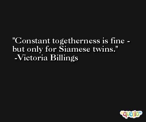 Constant togetherness is fine - but only for Siamese twins. -Victoria Billings
