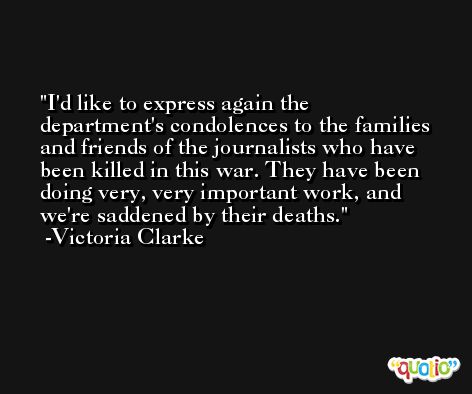 I'd like to express again the department's condolences to the families and friends of the journalists who have been killed in this war. They have been doing very, very important work, and we're saddened by their deaths. -Victoria Clarke