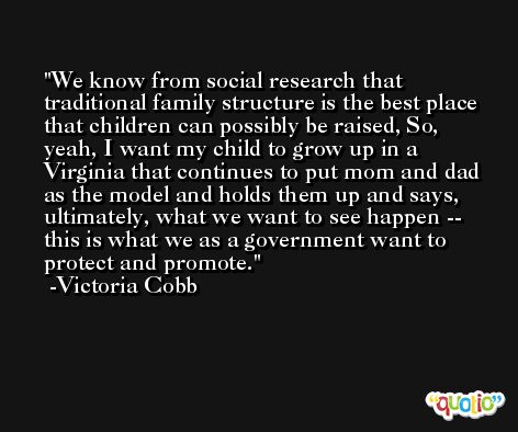 We know from social research that traditional family structure is the best place that children can possibly be raised, So, yeah, I want my child to grow up in a Virginia that continues to put mom and dad as the model and holds them up and says, ultimately, what we want to see happen -- this is what we as a government want to protect and promote. -Victoria Cobb
