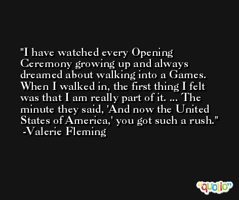 I have watched every Opening Ceremony growing up and always dreamed about walking into a Games. When I walked in, the first thing I felt was that I am really part of it. ... The minute they said, 'And now the United States of America,' you got such a rush. -Valerie Fleming