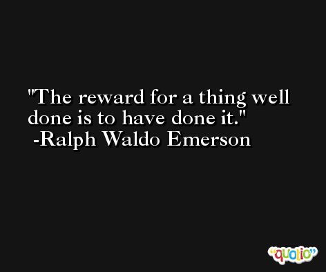The reward for a thing well done is to have done it. -Ralph Waldo Emerson