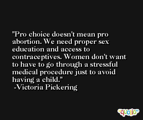 Pro choice doesn't mean pro abortion. We need proper sex education and access to contraceptives. Women don't want to have to go through a stressful medical procedure just to avoid having a child. -Victoria Pickering