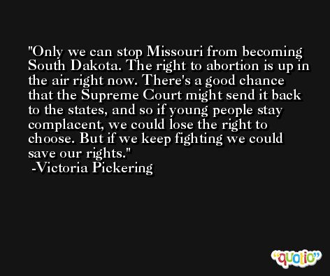 Only we can stop Missouri from becoming South Dakota. The right to abortion is up in the air right now. There's a good chance that the Supreme Court might send it back to the states, and so if young people stay complacent, we could lose the right to choose. But if we keep fighting we could save our rights. -Victoria Pickering