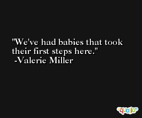 We've had babies that took their first steps here. -Valerie Miller