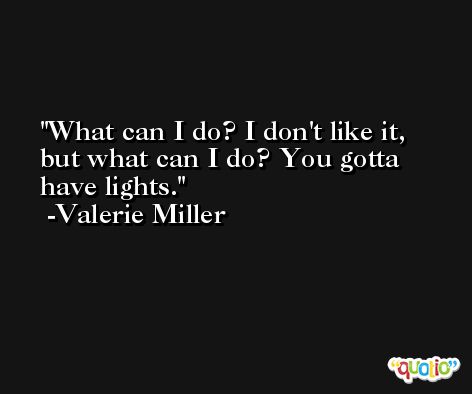 What can I do? I don't like it, but what can I do? You gotta have lights. -Valerie Miller