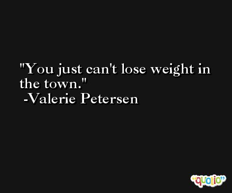 You just can't lose weight in the town. -Valerie Petersen