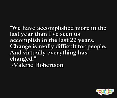 We have accomplished more in the last year than I've seen us accomplish in the last 22 years. Change is really difficult for people. And virtually everything has changed. -Valerie Robertson