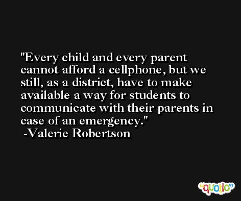 Every child and every parent cannot afford a cellphone, but we still, as a district, have to make available a way for students to communicate with their parents in case of an emergency. -Valerie Robertson