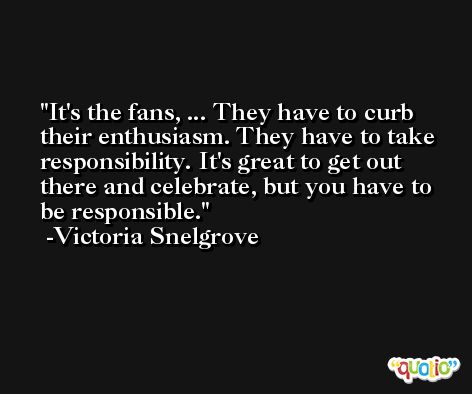 It's the fans, ... They have to curb their enthusiasm. They have to take responsibility. It's great to get out there and celebrate, but you have to be responsible. -Victoria Snelgrove
