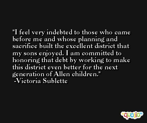 I feel very indebted to those who came before me and whose planning and sacrifice built the excellent district that my sons enjoyed. I am committed to honoring that debt by working to make this district even better for the next generation of Allen children. -Victoria Sublette