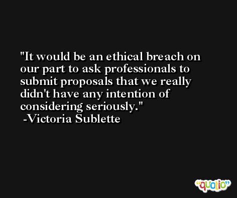 It would be an ethical breach on our part to ask professionals to submit proposals that we really didn't have any intention of considering seriously. -Victoria Sublette