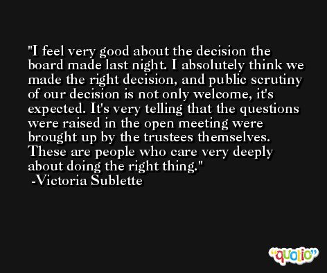 I feel very good about the decision the board made last night. I absolutely think we made the right decision, and public scrutiny of our decision is not only welcome, it's expected. It's very telling that the questions were raised in the open meeting were brought up by the trustees themselves. These are people who care very deeply about doing the right thing. -Victoria Sublette