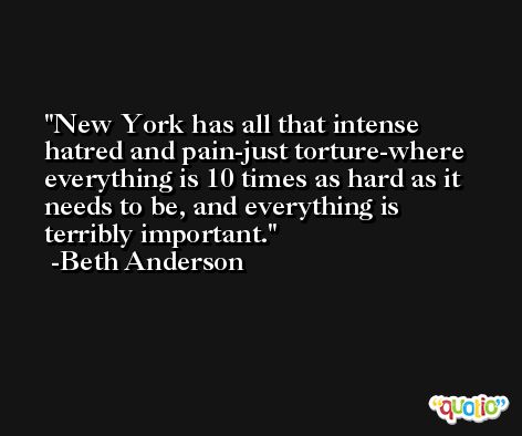 New York has all that intense hatred and pain-just torture-where everything is 10 times as hard as it needs to be, and everything is terribly important. -Beth Anderson