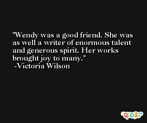 Wendy was a good friend. She was as well a writer of enormous talent and generous spirit. Her works brought joy to many. -Victoria Wilson