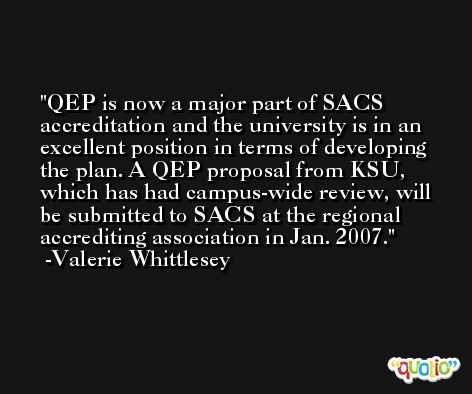 QEP is now a major part of SACS accreditation and the university is in an excellent position in terms of developing the plan. A QEP proposal from KSU, which has had campus-wide review, will be submitted to SACS at the regional accrediting association in Jan. 2007. -Valerie Whittlesey