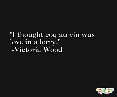 I thought coq au vin was love in a lorry. -Victoria Wood