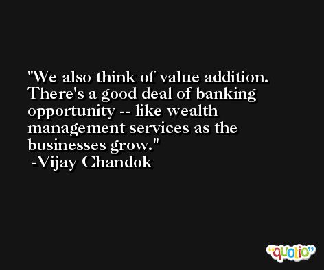 We also think of value addition. There's a good deal of banking opportunity -- like wealth management services as the businesses grow. -Vijay Chandok
