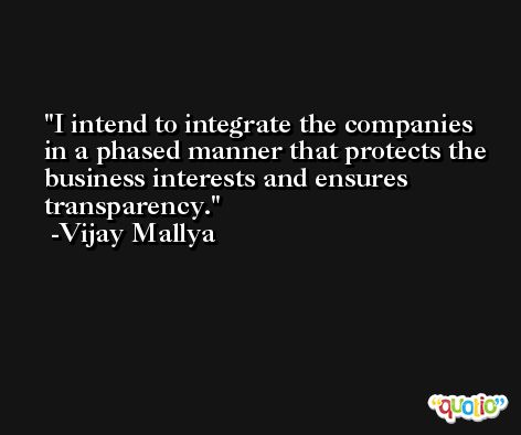 I intend to integrate the companies in a phased manner that protects the business interests and ensures transparency. -Vijay Mallya