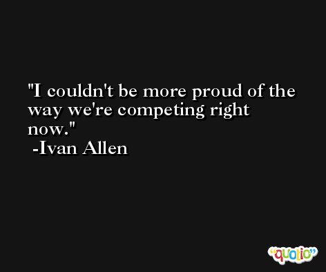 I couldn't be more proud of the way we're competing right now. -Ivan Allen