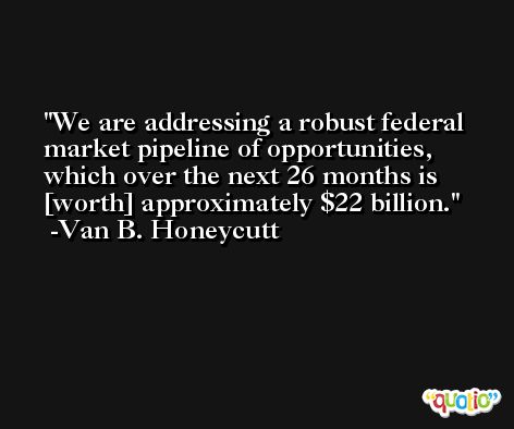 We are addressing a robust federal market pipeline of opportunities, which over the next 26 months is [worth] approximately $22 billion. -Van B. Honeycutt