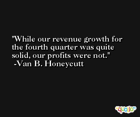 While our revenue growth for the fourth quarter was quite solid, our profits were not. -Van B. Honeycutt