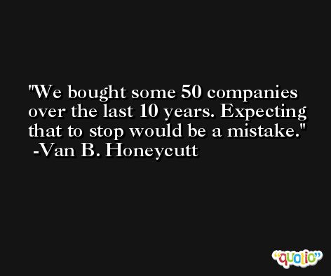 We bought some 50 companies over the last 10 years. Expecting that to stop would be a mistake. -Van B. Honeycutt