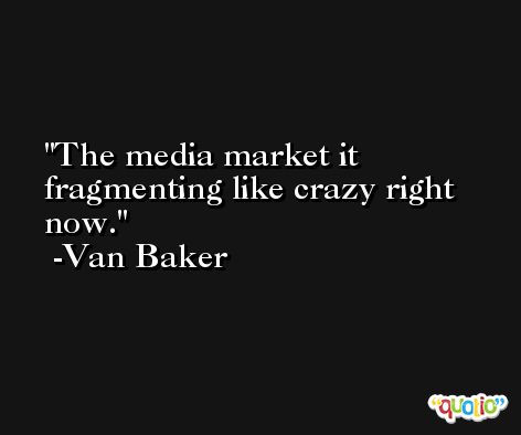The media market it fragmenting like crazy right now. -Van Baker