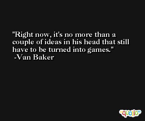 Right now, it's no more than a couple of ideas in his head that still have to be turned into games. -Van Baker