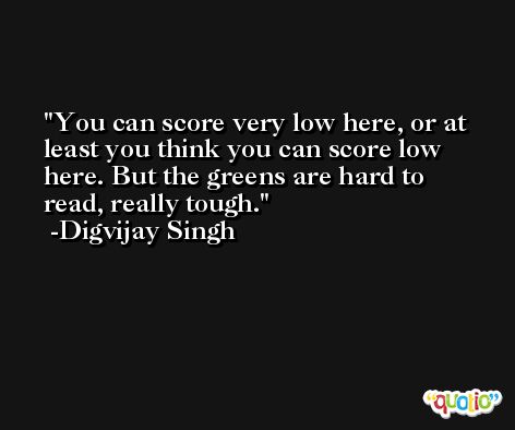You can score very low here, or at least you think you can score low here. But the greens are hard to read, really tough. -Digvijay Singh
