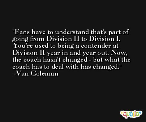 Fans have to understand that's part of going from Division II to Division I. You're used to being a contender at Division II year in and year out. Now, the coach hasn't changed - but what the coach has to deal with has changed. -Van Coleman