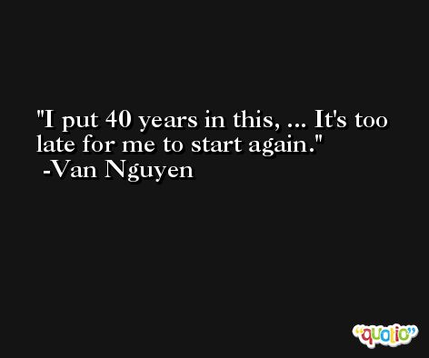 I put 40 years in this, ... It's too late for me to start again. -Van Nguyen