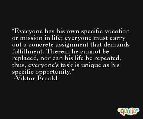 Everyone has his own specific vocation or mission in life; everyone must carry out a concrete assignment that demands fulfillment. Therein he cannot be replaced, nor can his life be repeated, thus, everyone's task is unique as his specific opportunity. -Viktor Frankl