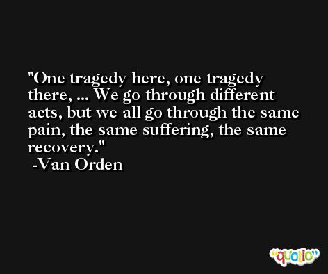One tragedy here, one tragedy there, ... We go through different acts, but we all go through the same pain, the same suffering, the same recovery. -Van Orden