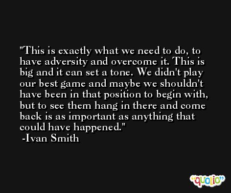 This is exactly what we need to do, to have adversity and overcome it. This is big and it can set a tone. We didn't play our best game and maybe we shouldn't have been in that position to begin with, but to see them hang in there and come back is as important as anything that could have happened. -Ivan Smith