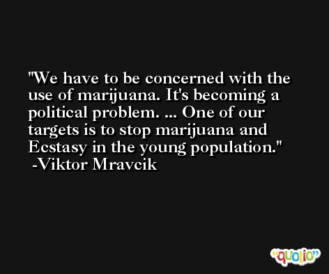 We have to be concerned with the use of marijuana. It's becoming a political problem. ... One of our targets is to stop marijuana and Ecstasy in the young population. -Viktor Mravcik