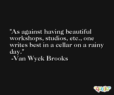 As against having beautiful workshops, studios, etc., one writes best in a cellar on a rainy day. -Van Wyck Brooks