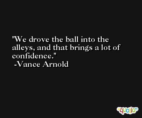 We drove the ball into the alleys, and that brings a lot of confidence. -Vance Arnold