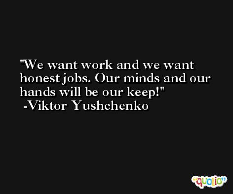 We want work and we want honest jobs. Our minds and our hands will be our keep! -Viktor Yushchenko