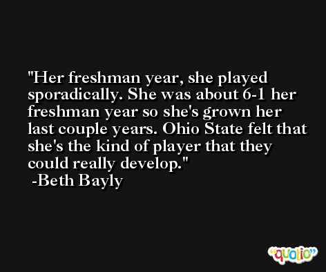 Her freshman year, she played sporadically. She was about 6-1 her freshman year so she's grown her last couple years. Ohio State felt that she's the kind of player that they could really develop. -Beth Bayly
