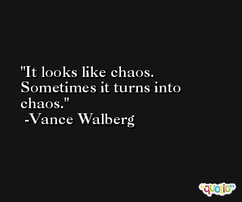 It looks like chaos. Sometimes it turns into chaos. -Vance Walberg