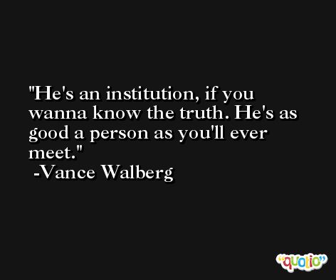 He's an institution, if you wanna know the truth. He's as good a person as you'll ever meet. -Vance Walberg