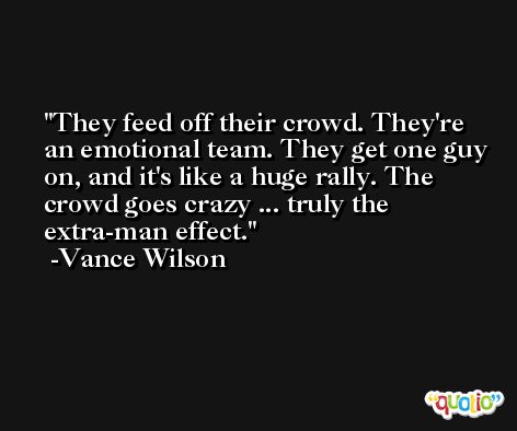 They feed off their crowd. They're an emotional team. They get one guy on, and it's like a huge rally. The crowd goes crazy ... truly the extra-man effect. -Vance Wilson