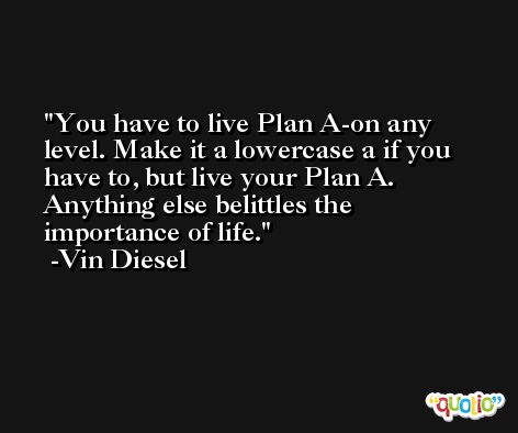 You have to live Plan A-on any level. Make it a lowercase a if you have to, but live your Plan A. Anything else belittles the importance of life. -Vin Diesel