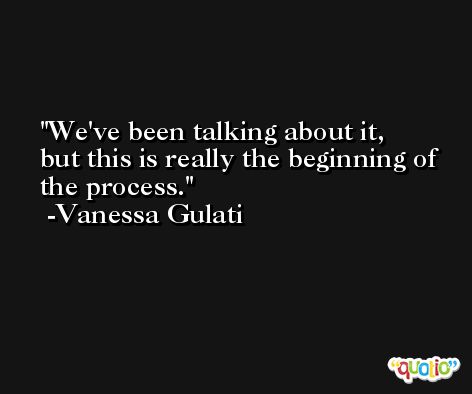 We've been talking about it, but this is really the beginning of the process. -Vanessa Gulati
