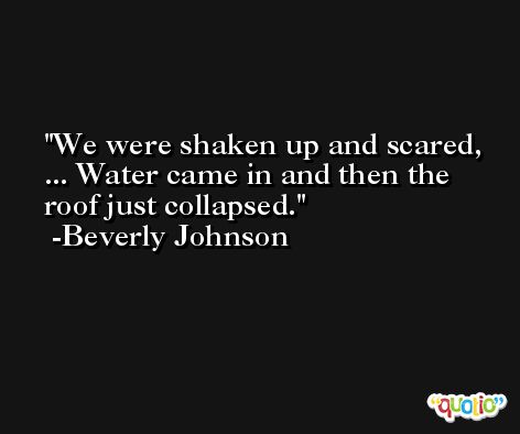 We were shaken up and scared, ... Water came in and then the roof just collapsed. -Beverly Johnson