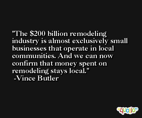 The $200 billion remodeling industry is almost exclusively small businesses that operate in local communities. And we can now confirm that money spent on remodeling stays local. -Vince Butler