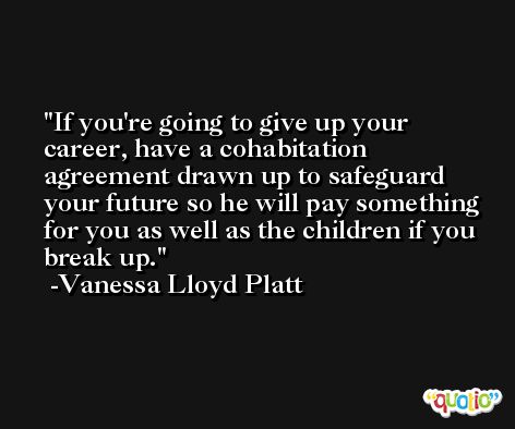 If you're going to give up your career, have a cohabitation agreement drawn up to safeguard your future so he will pay something for you as well as the children if you break up. -Vanessa Lloyd Platt