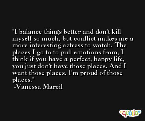 I balance things better and don't kill myself so much, but conflict makes me a more interesting actress to watch. The places I go to to pull emotions from, I think if you have a perfect, happy life, you just don't have those places. And I want those places. I'm proud of those places. -Vanessa Marcil