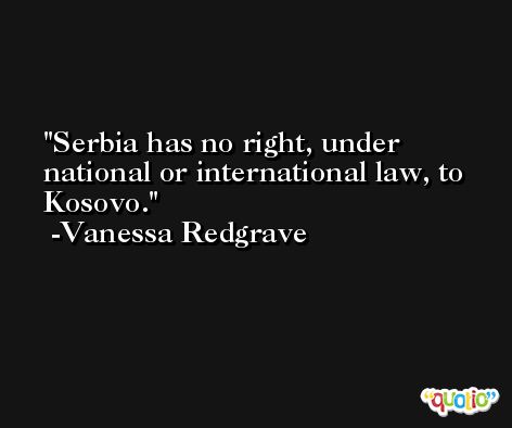 Serbia has no right, under national or international law, to Kosovo. -Vanessa Redgrave