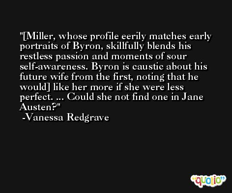 [Miller, whose profile eerily matches early portraits of Byron, skillfully blends his restless passion and moments of sour self-awareness. Byron is caustic about his future wife from the first, noting that he would] like her more if she were less perfect. ... Could she not find one in Jane Austen? -Vanessa Redgrave